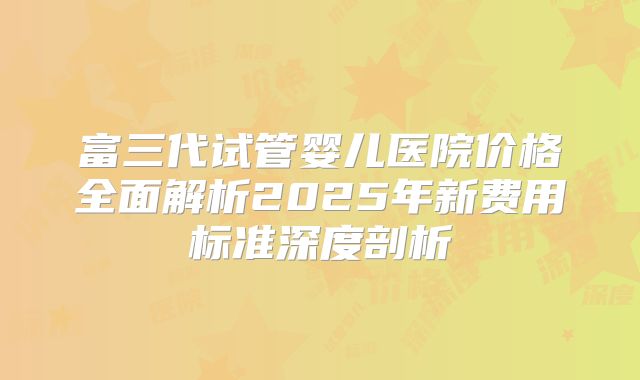 富三代试管婴儿医院价格全面解析2025年新费用标准深度剖析
