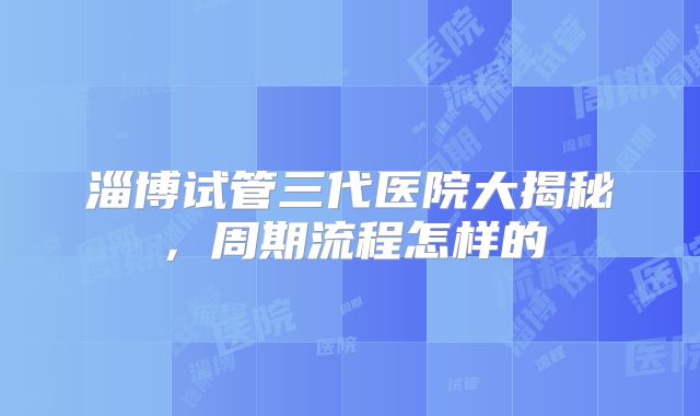 淄博试管三代医院大揭秘，周期流程怎样的