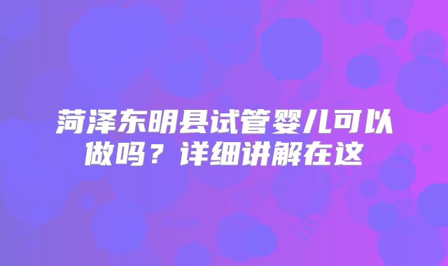 菏泽东明县试管婴儿可以做吗？详细讲解在这