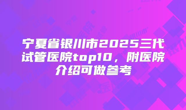 宁夏省银川市2025三代试管医院top10,附医院介绍可做参考