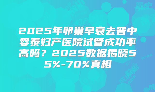 2025年卵巢早衰去晋中婴泰妇产医院试管成功率高吗？2025数据揭晓55%-70%真相
