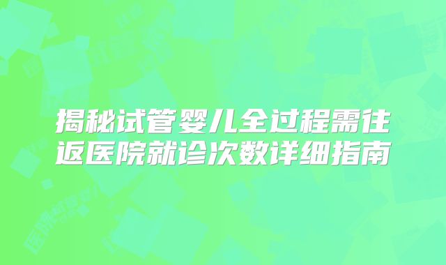 揭秘试管婴儿全过程需往返医院就诊次数详细指南
