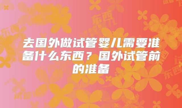 去国外做试管婴儿需要准备什么东西?国外试管前的准备