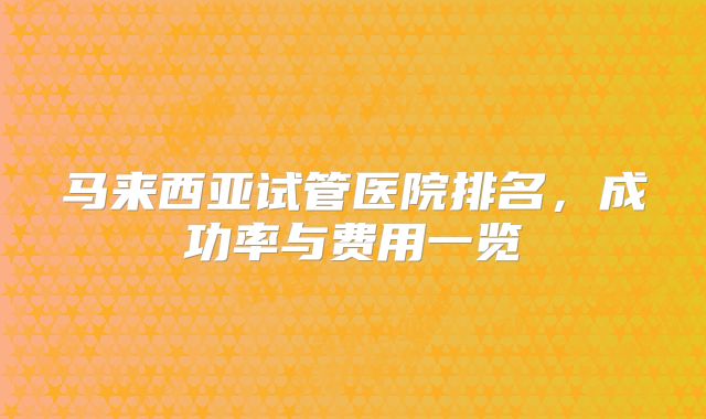 马来西亚试管医院排名，成功率与费用一览