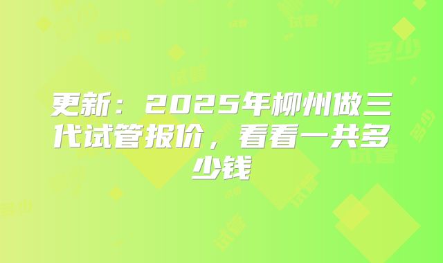 更新:2025年柳州做三代试管报价,看看一共多少钱