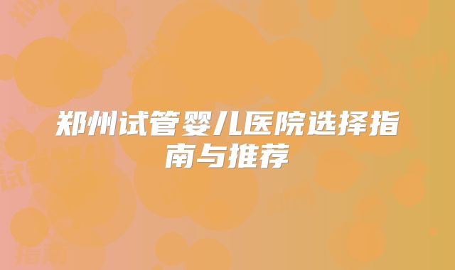 郑州试管婴儿医院选择指南与推荐
