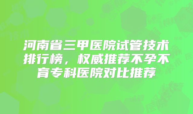 河南省三甲医院试管技术排行榜，权威推荐不孕不育专科医院对比推荐