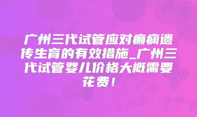 广州三代试管应对癫痫遗传生育的有效措施_广州三代试管婴儿价格大概需要花费！