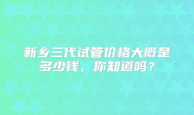 新乡三代试管价格大概是多少钱,你知道吗?