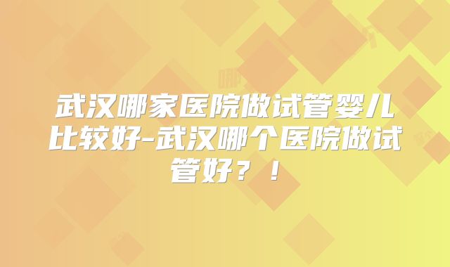 武汉哪家医院做试管婴儿比较好-武汉哪个医院做试管好?!