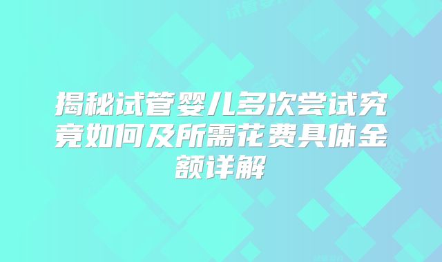 揭秘试管婴儿多次尝试究竟如何及所需花费具体金额详解