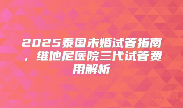 2025泰国未婚试管指南,维他尼医院三代试管费用解析