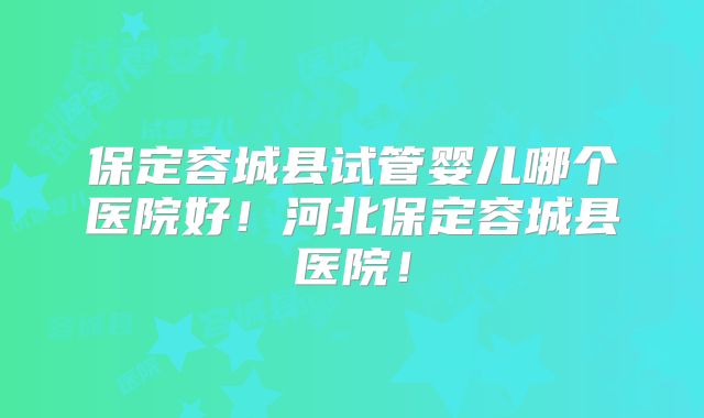 保定容城县试管婴儿哪个医院好!河北保定容城县医院!