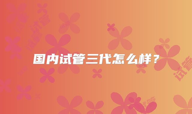 国内试管三代怎么样？