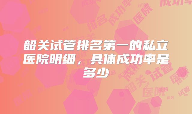 韶关试管排名第一的私立医院明细,具体成功率是多少