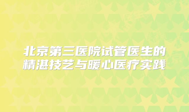 北京第三医院试管医生的精湛技艺与暖心医疗实践