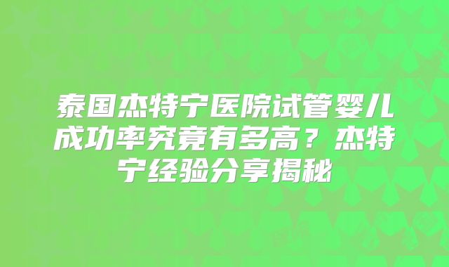 泰国杰特宁医院试管婴儿成功率究竟有多高？杰特宁经验分享揭秘