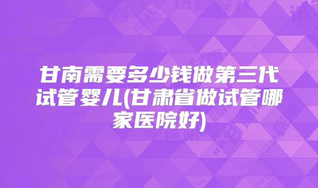 甘南需要多少钱做第三代试管婴儿(甘肃省做试管哪家医院好)