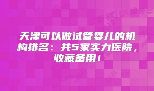 天津可以做试管婴儿的机构排名:共5家实力医院,收藏备用!