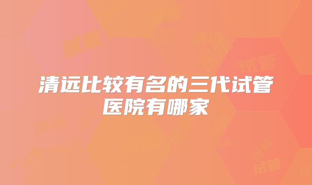 清远比较有名的三代试管医院有哪家