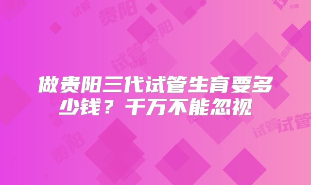 做贵阳三代试管生育要多少钱?千万不能忽视