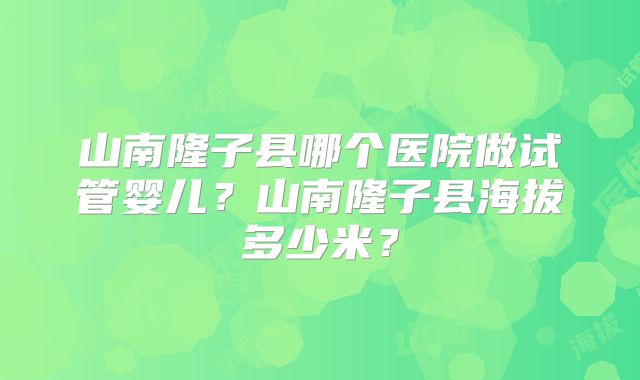 山南隆子县哪个医院做试管婴儿?山南隆子县海拔多少米?