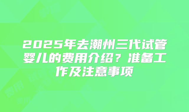 2025年去潮州三代试管婴儿的费用介绍?准备工作及注意事项