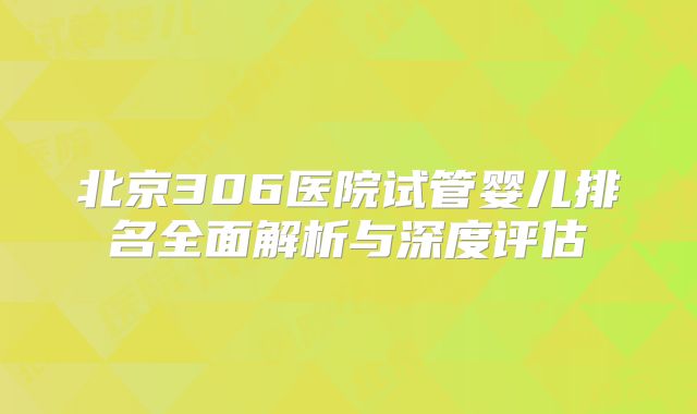 北京306医院试管婴儿排名全面解析与深度评估