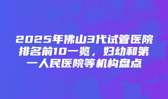 2025年佛山3代试管医院排名前10一览，妇幼和第一人民医院等机构盘点