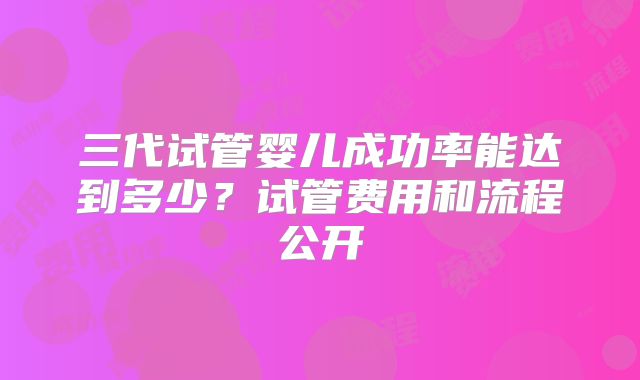 三代试管婴儿成功率能达到多少?试管费用和流程公开