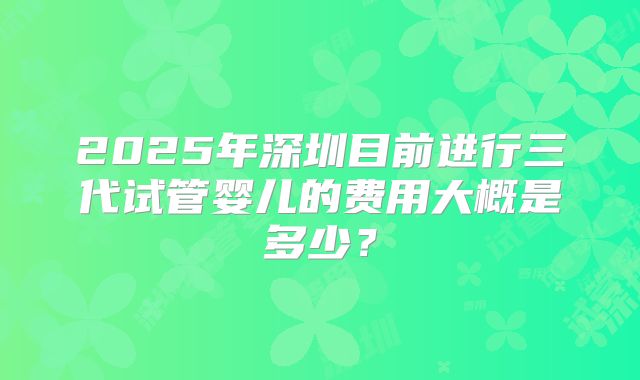 2025年深圳目前进行三代试管婴儿的费用大概是多少？