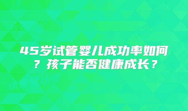 45岁试管婴儿成功率如何?孩子能否健康成长?