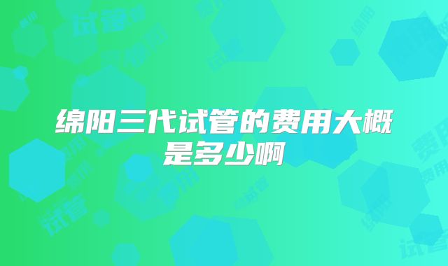 绵阳三代试管的费用大概是多少啊
