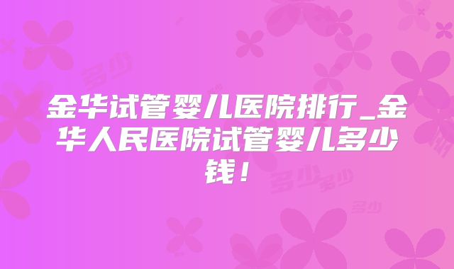 金华试管婴儿医院排行_金华人民医院试管婴儿多少钱！