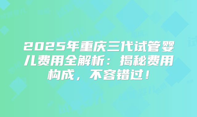2025年重庆三代试管婴儿费用全解析：揭秘费用构成，不容错过！