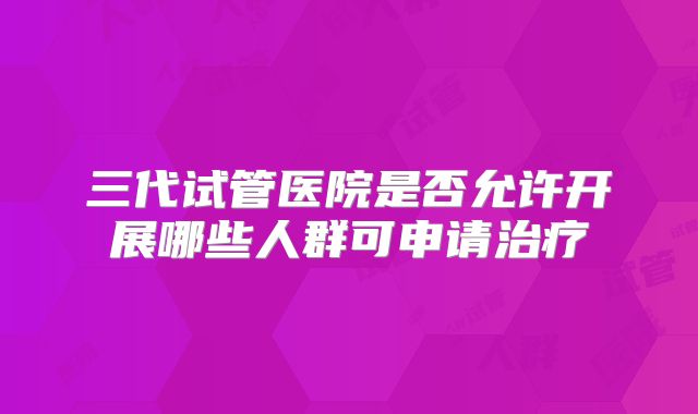 三代试管医院是否允许开展哪些人群可申请治疗