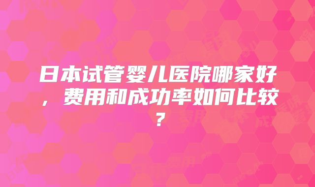 日本试管婴儿医院哪家好,费用和成功率如何比较?