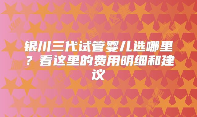 银川三代试管婴儿选哪里?看这里的费用明细和建议