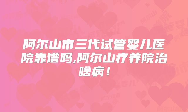 阿尔山市三代试管婴儿医院靠谱吗,阿尔山疗养院治啥病!