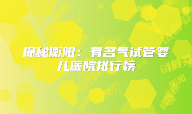 探秘衡阳:有名气试管婴儿医院排行榜