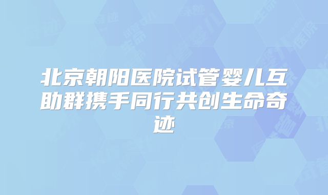 北京朝阳医院试管婴儿互助群携手同行共创生命奇迹