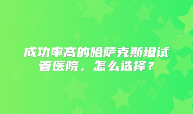成功率高的哈萨克斯坦试管医院,怎么选择?