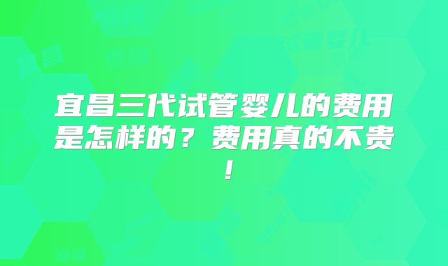 宜昌三代试管婴儿的费用是怎样的？费用真的不贵！