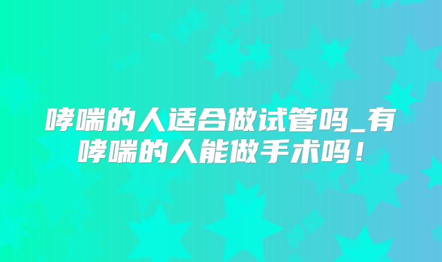 哮喘的人适合做试管吗_有哮喘的人能做手术吗！