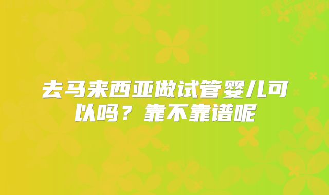 去马来西亚做试管婴儿可以吗?靠不靠谱呢