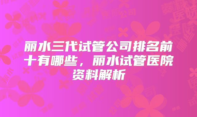 丽水三代试管公司排名前十有哪些，丽水试管医院资料解析