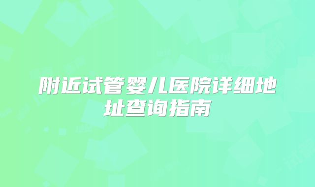 附近试管婴儿医院详细地址查询指南