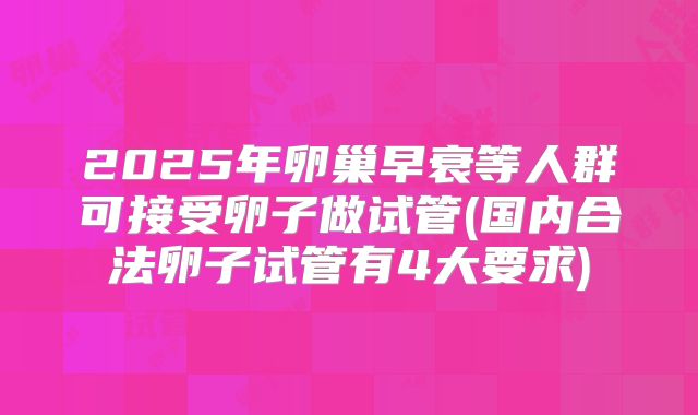 2025年卵巢早衰等人群可接受卵子做试管(国内合法卵子试管有4大要求)