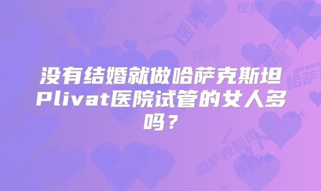 没有结婚就做哈萨克斯坦Plivat医院试管的女人多吗？