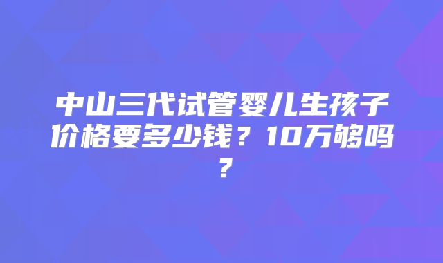 中山三代试管婴儿生孩子价格要多少钱?10万够吗?